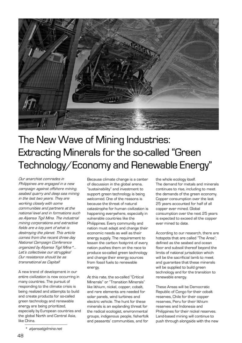 The New Wave of Mining Industries: Extracting Minerals for the so-called “Green Technology/Economy and Renewable Energy” Our anarchist comrades in Philppines are engaged in a new campaign against offshore mining. ‘seabed quarry and desp sea mining in the last two years. They are. working closely with some communities and partners at the ~national level and in formations such a5 Alyansa Tigil Mina. The industrial ‘mining corporations and extractive felds are a key part of what is destroying the planet. This article comes from the recent three day National Campeign Conference organized by Alyansa Tigil Mina *. Let’s collctivse our struggles! Our resistance should bo as transnational as Capital A new trend of development in our entire Giviization is now occurring in many countries. The pursuit of responding to the climate crisis is being realized and attempts to bui and create products for so-calied green technology and renewable energy are being priontized, especially by European countries and the global North and Central Asia fike China. * alansatigimina.net 48 Because cimate change is a center of discussion in the global arena, “sustainabilty” and investment to support green technology is being welcomed. One of the reasons is because the threat of natural catastrophe for human civiization is happening everywhere, especially in winarable courtries ike the Philippines. Every community and nation must adapt end change their economic neads as well as their energy supply. The requirement to lessen the carban footprint of every nation pushes them on the race to produce socalled green technology and change their energy sources. from fossilfuels to renewable energy. At this rate, the so-<called “Criical Minerals" or "Transtion Minerals’ like lichium, nickel, copper, cobalt, and rare elements are needed for solar panels, wind turbines and electric vehicle. The hunt for these minerals is an explanding threat for the radical ecologist, environmental groups, indigenous peaple, fisherfolk and peasants’ communties, and for the whole ecology isef. The demand for metals and minerals continues to fise, including to maet. the demands of the green economy. Copper consumption over the last 25 years accounted for half of al copper ever mined. Giobal consumption over the next 25 years is expected to exceed all the copper ever mined to date. According to our research, there are hotspots that are called “The Area" defined es the seabed and ocean fioor and subsollthereof beyond the fimits of national jurisdiction which will be the secrificial lamb to meet and guarantee that these minerals will be supplied to build green technology and for the transition to renewable energy. These Areas will be Democratic Republic of Congo for their cobalt. reserves, Chile for their copper reserves, Peru for thei lithium reserves and Indonesia and Philippines for their nickel reserves. Landbased mining wil continue to push through alongside with the new